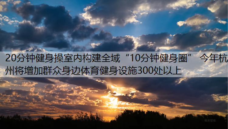 20分钟健身操室内构建全域“10分钟健身圈” 今年杭州将增加群众身边体育健身设施300处以上